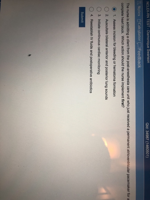 NCLEX-RN TEST- Diamonique Swanson Qld: 34987 (1460501) Notes Calculator Feedback The nurse is admitting a client from the post-anesthesia care unit who just received a permanent atrioventricular pacemaker for a complete heart block. Which action should the nurse implement first? O 1. Assess incision for bleeding or hematoma formation O 2. Auscultate bilateral anterior and posterior lung sounds O3. Initiate continuous cardiac monitoring O 4. Reestablish IV fluids and postoperative antibiotics Submit