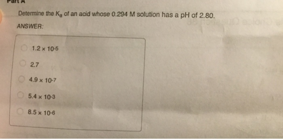 Part A Determine the kg of an acid whose 0.294 M solution has a pH of 2.80. ANSWER: 1.2 x 10-5 27 4.9 x 10-7 5.4 x 10-3 8.5 x