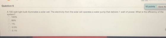 Question 6 10 points Save A A 100-watt light bulb illuminates a solar cell. The electricity from the solar cell operates a water pump that delivers 1 watt of power. What is the efficiency of the system? 100% 99% 1% 0.5% 0.1%