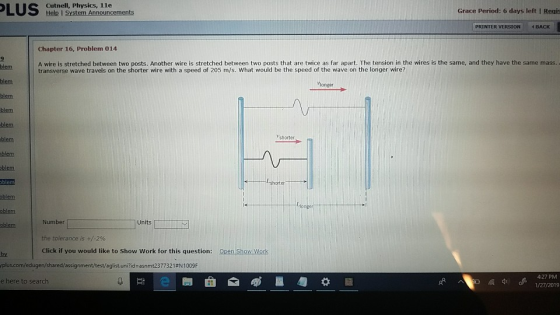 Cutnell, Physics, 1le Help I System Announcements Grace Period: 6 days left I Regis PRINTER VERSION BACK Chapter 16, Problem 014 A wire is stretched between two posts. Another wire is stretched between two posts that are twice as far apart. The tension in the wires is the same, and they have the same mass. transverse wave travels on the shorter wire with a speed of 205 m/s. What would be the speed of the wave on the longer wire? blem blem blem blem blem blem longer shorter blem blem Number Units Click if you would like to Show Work for this question: Open Show Work by yplus.com/ed ugen/shared/assignment/testeg listunZid=asnmt23 7732 1 #N 1 009F e here to search 4-27 PM dd1/27/2019