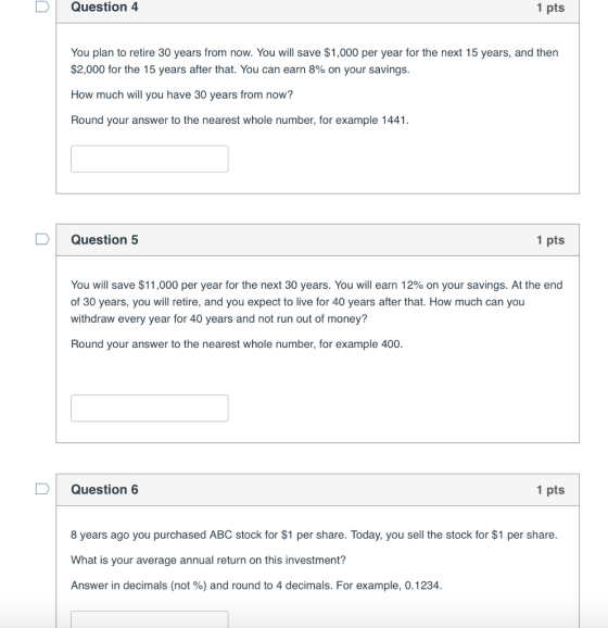 DQuestion 4 1 pts You plan to retire 30 years from now. You will save $1,000 per year for the next 15 years, and then $2,000 for the 15 years after that. You can earn 8% on your savings. How much will you have 30 years from now? Round your answer to the nearest whole number, for example 1441 D Question 5 1 pts You will save $11,000 per year for the next 30 years. You will earn 12% on your savings. At the end of 30 years, you will retire, and you expect to live for 40 years after that. How much can you withdraw every year for 40 years and not run out of money? Round your answer to the nearest whole number, for example 400. Г Question 6 1 pts 8 years ago you purchased ABC stock for $1 per share. Today, you sell the stock for $1 per share. What is your average annual return on this investment? Answer in decimals (not %) and round to 4 decimals. For example, 0.1234.