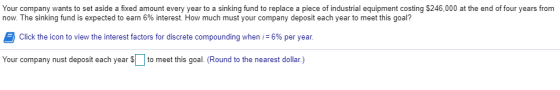 Your company wants to set aside a fixed amount every year to a sinking fund to replace a piece of industrial equipment costing $246,000 at the end of four years from now The sinking fund is expected to earn 6% interest. How much m ust your company deposit each year to meet this goal? Click the icon to view the interest factors for discrete compounding when 1-6% per year. Your company nust deposit each year Sto meet this goal. (Round to the nearest dollar.)