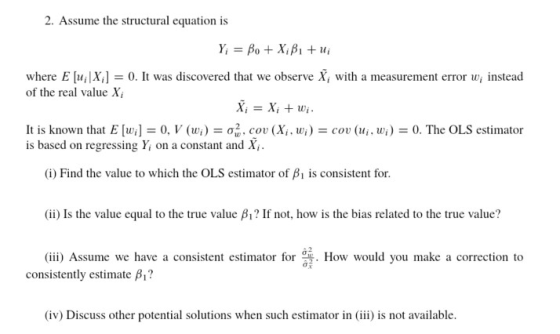 2. Assume the structural equation is where E [111X.] = 0. It was discovered that we observe Xi with a measurement error wi nstead of the real value X, It is known that E [wi] = 0, l (wi) = σる, cou (Xi, wi) = cou (ui, wi) = 0. The OLS estimator is based on regressing Y on a constant and X (i) Find the value to which the OLS estimator of is consistent for. (ii) Is the value equal to the true value β? If not, how is the bias related to the true value? (iii) Assume we have a consistent estimator for consistently estimate β? . How would you make a correction to (iv) Discuss other potential solutions when such estimator in (iii) is not available.