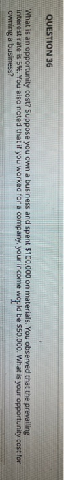 QUESTION 36 What is an opportunity cost? Suppose you own a business and spent $100,000 on materials. You observed that the pr