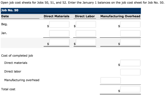 Open job cost sheets for Jobs 50, 51, and 52. Enter the January 1 balances on the job cost sheet for Job No. 50. Job No. 50 Date Beg. Direct Materials Direct Labor Manufacturing Overhead Jan. Cost of completed job Direct materials Direct labor Manufacturing overhead Total cost
