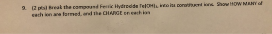 9. (2 pts) Break the compound Ferric Hydroxide Fe(OH), into its constituent ions. Show HOW MANY of each ion are formed, and t