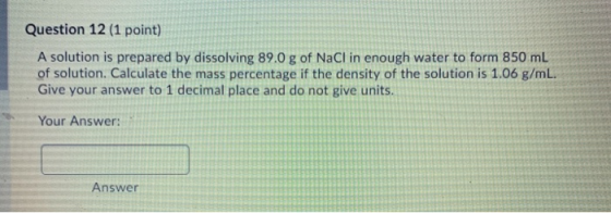 Question 12 (1 point) A solution is prepared by dissolving 89.0 g of NaCl in enough water to form 850 mL of solution. Calcula