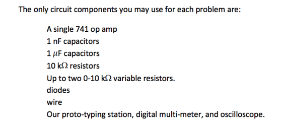 The only circuit components you may use for each problem are: A single 741 op amp 1 nF capacitors 1 AF capacitors 10 k? resistors Up to two 0-10 kS2 variable resistors. diodes wire Our proto-typing station, digital multi-meter, and oscilloscope.