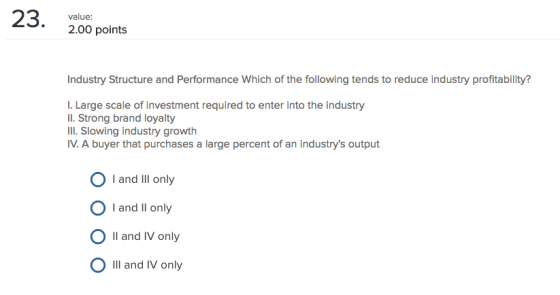23. value: 2.00 points Industry Structure and Performance Which of the following tends to reduce industry profitability? I. Large scale of investment required to enter into the industry Il. Strong brand loyalty III. Slowing industry growth IV.A buyer that purchases a large percent of an industrys output I and Ill only O I and Il only O Il and IV only Ill and IV only