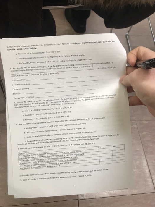 S. How will the following events affect the demand for money? For each case, draw an original money demand curve and then draw the change. Label carefully. a. There is atal in the interest rate bom 125 to 10 b. Thanksgving arives and, with It, the beginning of the holiday shopping season c. McDonalds, Dunkin Donuts and other last food restaurants begin to accept credit cards 6. An economy is tacing a recessionary gap. Draw the graph to show the gap and the change when policy is implemented. To eliminate the gap, the legislature and executive budget should use l contractionary or ex fiscal policy. As the gap closes, the following variables will (Iincrease or decrease?y Conuumer spending The aggregate price level Assume the SRAS is horisontal. For each cane, identily the unput Go which eists and calulate its sie: Real GOP-Potential GDP. Then calculate the multiplier fer &G Then calculate to cose the gap with a Real GDP $200 B, Potential GOP Y -5320, MPC 75 b. Real GOP $125 B, Potential GDP $300 & MPC 0.5 c. Real GCP·Son, Potential GDP Ye-S2000, wc . 08. 8. How would the following events affect the current public debt and implicit liabilities of the US govenment a Medicare Part D, enacted in 2008, affers seniors a prencrigtion dieg benefa b. The retirement age for full Social Security benefits is raised to 70 years old c Social Security benelits for fature retirees are limited to those seniors with low incomes d Becaune the cost of health care is increasing faster than the overall inflation rate, annual inc reases in Social Security benefits are increased by the antrual increase in health care costs rather than the overal 9. For each transaction, what is the eflect lincrease, decrease, no chang7) on both M1 and M2 You sell a few shares of stock and depeit the proceeds in your savings account proceeds in your checking wccount You tr ander mom hom yoursavingatoent to your cheing account. You discover 51 under the couch and depoit it in your checking account. 10 Describe open market operations (aj to increase the money supply, and (hi to decreanes 11 What ane the three components of economic Investment spending? FOR 20 POINTSy economic