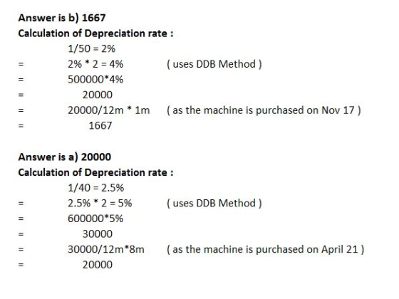 Answer is b) 1667 Calculation of Depreciation rate: 1/50-2% 290 * 2-4% 500000 * 4% 20000 20000/12m (uses DDB Method) 1m as the machine is purchased on Nov 17) 1667 Answer is a) 20000 Calculation of Depreciation rate: 1/40-2.5% 2.5% * 2 5% 600000*5% 30000 ( uses DDB Method ) 30000/12m*8m as the machine is purchased on April 21) 20000