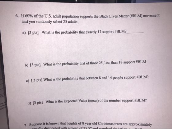 6. If 60% of the U.S. adult population supports the Black Lives Matter (#BLM) movement and you randomly select 25 adults: a)