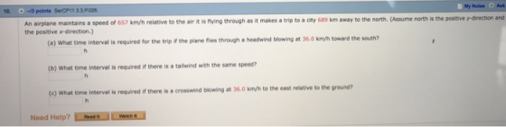 My Notes Ask 10. O-3 points SercP11 33P026 An airplane maintains a speed of 657 km/h relative to the air it is fiying through as it makes a trip to a city 689 km away to the north. (Assume north is the positive y-direction and the positive x-direction) (o) What time interval is required for the trip if the plane flies through a headwind blowing at 36.0 kmvh toward the south? (b) What time interval is required if there is a tailwind with the same speed? (e) What time interval is required if there is a crosswind blowing at 36.0 km/h to the east relative to the ground?