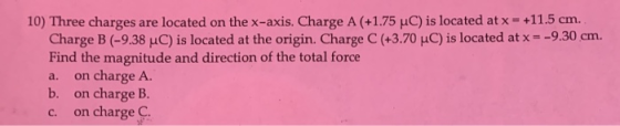 10) Three charges are located on the x-axis. Charge A (+1.75 uC) is located at x = +11.5 cm. Charge B (-9.38 uC) is located a