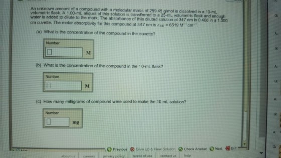 An unknown amount of a compound with a molecular mass of 259.45 g/mol is dissolved in a 10-mL volumetric flask. A 1,00-mL aliquot of this solution is transferred to a 2 L volumetric flask and o the mark. The absorbance of this diluted solution at 347 nm is 0.468 in a 1 cm cuvette. The molar (a) What is the concentration of the compound in the cuvette? Number b) What is the concentration of the compound in the 10-ml flask? A: Number (c) How many milligrams of compound were used to make the 10-mL solution? Number mg A: Ga 号Exit ⓧ Gwn Up & View Soluten terms of use contact ushelp -O Previous Check Answer 0 Next about us careers privacy policy