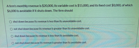 Afirms monthly revenue is $20,000, its variable cost is $15,000, and its fixed cost $8,000, of which $6,000 is avoidable if