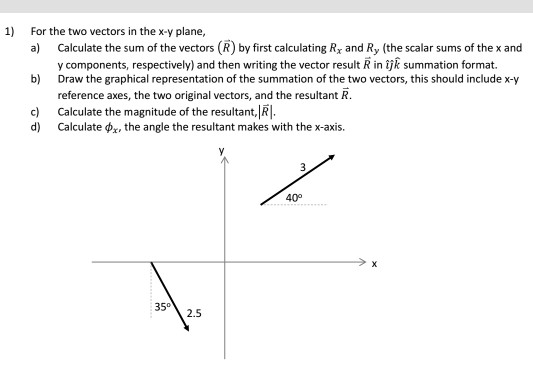 1 For the two vectors in the x-y plane, a) Calculate the sum of the vectors (R) by first calculating Rx and Ry (the scalar sums of the x and b) c) y components, respectively) and then writing the vector result R in ijk summation format. Draw the graphical representation of the summation of the two vectors, this should include x-y reference axes, the two original vectors, and the resultant R. Calculate the magnitude of the resultant, Calculate φ , the angle the resultant makes with the x-axis. d) 40° 352.5