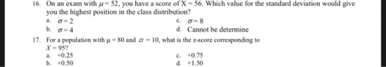 On an exam with μ-52, you have a score of X-56. Which value for the standard deviation would give you the highest position in the class distribution? 16. d. Cannot be determine 17. For a population with μ-80 and σ-10, what is the z-score corresponding to X-95 a. +0.25 b. +0.50 c. +0.75 d. +1.50