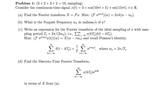 Problem 1: (3 +2+3+2 10, sampling) Consider the continuous-time signal x(t) = 3 + cos(10?1+ 5) + sin(15?), t E R (a) Find the Fourier transform X-Fr. Hint: (F ejuot) (w) 2??(w-wo) (b) What is the Nyquist Frequency wn in radians/s of x? (c) Write an expression for the Fourier transform of the ideal sampling of x with sam- pling period T, = 2n/Cav.), i.e., ?00_ox(AZ)6(t-kZ) Hint: (F eiru>tz(t) (w) - X(w - rus) and recall Poissons identity, CO eyrust, where us 2n/T, (d) Find the Discrete-Time Fourier Transform, k=-oo in terms of X from (a)