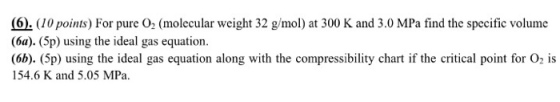 (6. 10 points) For pure O2 (molecular weight 32 g/mol) at 300 K and 3.0 MPa find the specific volume (6a). (5p) using the ideal gas equation (6b). (5p) using the ideal gas equation along with the compressibility chart if the critical point for O2 is 154.6 K and 5.05 MPa.
