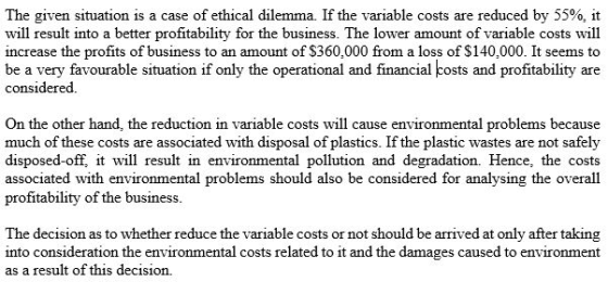 The given situation is a case of ethical dilemma. If the variable costs are reduced by 55%, it will result into a better profitability for the business. The lower amount of variable costs will increase the profits of business to an amount of $360,000 from a loss of $140,000. It seems to be a very favourable situation if only the operational and financial costs and profitability are considered On the other hand, the reduction in variable costs will cause environmental problems because much of these costs are associated with disposal of plastics. If the plastic wastes are not safely disposed-off, tw result in environmental pollution and degradation. Hence, the costs associated with environmental problems should also be considered for analysing the overall profitability of the business The decision as to whether reduce the variable costs or not should be arrived at only after taking into consideration the environmental costs related to it and the damages caused to environment as a result of this decision.