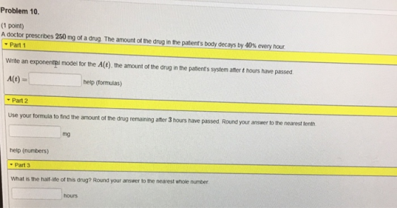 Problem 10. (1 point) Adoctor prescr bes 250 mg or a drug The amount ot the drugîntre patents body decaysby4 % every hour Part 1 Write an exponental model for the A(t). the amount of the drug in the patients system ater t hours have passed help (formulas) Part 2 Use your tormula to find the amount of the drug remaining after 3 hours have passed Round your answer to the nearest tenth. mg help (numbers) Part 3 What is the half-ife of this drug? Round your answer to the nearest whole number hours