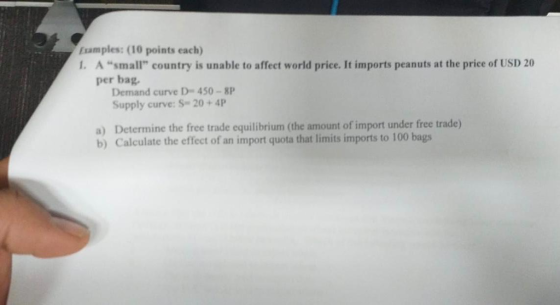 Examples: (10 points each) . A small country is unable to affect world price. It imports peanuts at the price of USD 20 per bag Demand curve D 450 -8P Supply curve: S-20+4P a) Determine the free trade equilibrium (the amount of import under free trade) b) Calculate the effect of an import quota that limits imports to 100 bags