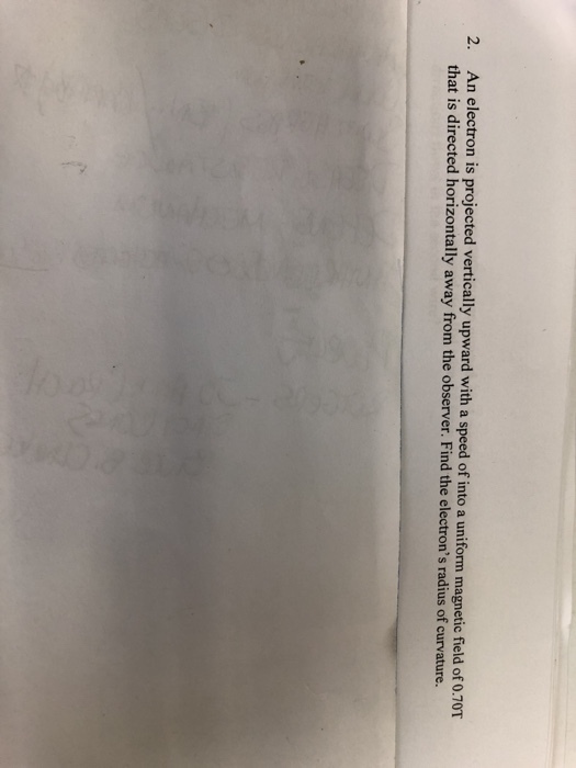 electron is projected vertically upward with a speed of into a uniform magnetic field of 0.70T that is directed horizontally away from the observer. Find the electrons radius of curvature. 2. An