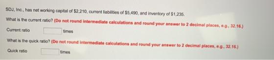 SDJ, Inc, has net working capital of $2,210, current liabilities of $5,490, and inventory of $1,235 What is the current ratio? (Do not round intermediate calculations and round your answer to 2 decimal places, e.g, 32.16.) Current ratio times What is the quick ratio? (Do not round intermediate calculations and round your answer to 2 decimal places, e.g, 32.16.) Quick ratio times