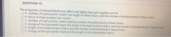 QUESTION 13 The properties of phospholipids that affect how tightly they pack together are the A number of hydrocarbon chains