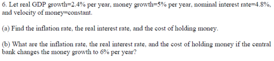6. Let real GDP growth-2.4% per year, money growth-5% per year, nominal interest rate-4.8%. and velocity of money-constant. (a) Find the inflation rate, the real interest rate, and the cost of holding money. (b) What are the inflation rate, the real interest rate, and the cost of holding money if the central bank changes the money growth to 6% per year?