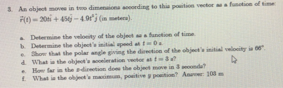 objeot movea in two dimenaiona according to thia poaition veotor aa a funotion of time: F(t) 20ti+45tj-4.0t j (in metera). a. Determine the velocity of the object aa a funotion of time. b. Determine the objeota initial apeed at t0 a o. Show that the polar angle giving the direction of the objeota initial velocity ia 66 d. What is the object a acceleration vector at t= 3 s? e. How far in the z-direction doea the objeot move in 3 aeoonda? f. What ia the objeota maximum, poaitive y poaition? Anawer: 103 m