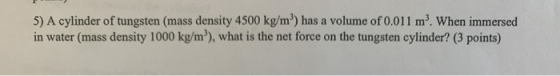 5) A cylinder of tungsten (mass density 4500 kg/m) has a volume of 0.011 m. When immersed in water (mass density 1000 kg/m”),