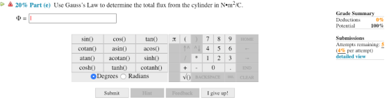 20% Part (e) Use Gausss Law to determine the total flux from the cylinder in Nem2/C. Grade Summa Deductions Potential 0% 100% Submissions Attempts remaining: 5 (4% per attempt) detailed view sinO coso cotan asi acosO atan acotan) sinhO cosh tanh cotanhO 0 Degrees O Radians Submit I give up!