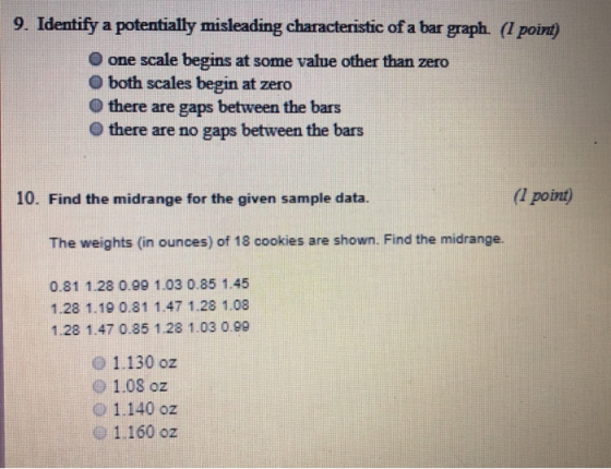 9. Identify a potentially misleading characteristic of a bar graph. (l poi) O one scale begins at some value other than zero O both scales begin at zero there are gaps between the bars there are no gaps between the bars 10. Find the midrange for the given sample data. (l point) The weights (in ounces) of 18 cookies are shown. Find the midrange. 0.81 1.28 0.99 1.03 0.85 1.45 1.28 1.19 0.81 1.47 1.28 1.08 1.28 1.47 0.85 1.28 1.03 0.99 0 1.130 oz o 1.08 oz o 1.140 oz O1.160 0z