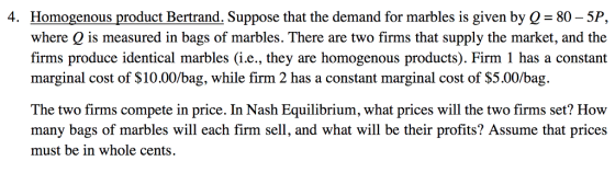 4. Homogenous product Bertrand. Suppose that the demand for marbles is given by Q- 80 - 5P, where Q is measured in bags of marbles. There are two firms that supply the market, and the firms produce identical marbles (i.e., they are homogenous products). Firm 1 has a constant marginal cost of $10.00/bag, while firm 2 has a constant marginal cost of S5.00/bag. The two firms compete in price. In Nash Equilibrium, what prices will the two firms set? How many bags of marbles will each firm sell, and what will be their profits? Assume that prices must be in whole cents.
