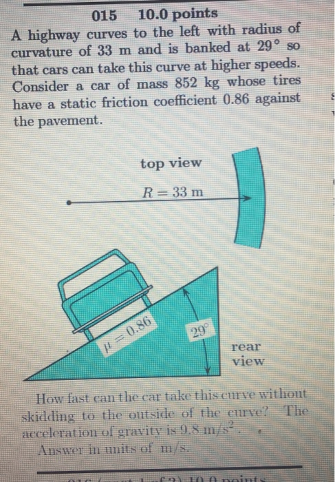 015 10.0 points A highway curves to the left with radius of curvature of 33 m and is banked at 29° so that cars can take this curve at higher speeds. Consider a car of mass 852 kg whose tires have a static friction coefficient 0.86 against the pavement. top view R 33 m rear view How fast can the car take this curve withont skidding to the outside of the curye? The aeceleration of gravity is9.S m/s Answer in nits of m/s