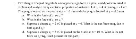 1. Two charges of equal magnitude and opposite sign form a dipole, and dipoles are used to explain and analyze many electrical properties of materials. Let q, 4 nC and q-4 nC. Charge qis located on the y-axis at y 1.0 mm and charge q2 is located at y1.0 mm. a. What is the force of q, on q? b. What is the force of q2 on q? c. Suppose a charge q3 = 2 nC is placed at y = 0, what is the net force on q, due to both q,and q? d. Suppose a charge q,-5 nC is placed on the x-axis at x 10 m. What is the net force on q,? (, is not present for this part)