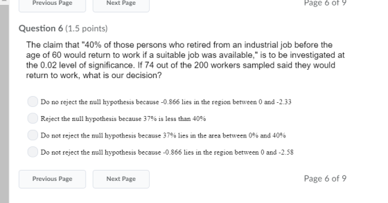 Previous Page Next Page Page 6 of 9 Question 6(1.5 points) The claim that 40% of those persons who retired from an industrial job before the age of 60 would return to work if a suitable job was available, is to be investigated at the 0.02 level of significance. If 74 out of the 200 workers sampled said they would return to work, what is our decision? Do no reject the null hypothesis because -0.866 lies in the region between 0 and -2.33 Reject the null hypothesis because 37% is less than 40% Do not reject the null hypothesis because 37% lies in the area between 0% and 40% Do net reject the mull ypotbess because 50 866 te in he region benween 0and 2 ss Previous Page Next Page Page 6 of 9