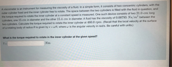 A viscometer is an instrument for measuring the viscosity of a fluid. In a simple form, it consists of two concentric cylinde