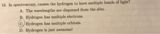 16. In spectroscopy, causes the hydrogen to have multiple bands of light? A. The wavelengths are dispersed from the slits. B. Hydrogen has multiple electrons. C/ Hydrogen has multiple orbitals. D. Hydrogen is just awesome!