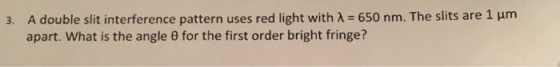 3. A double slit interference pattern uses red light with A 650 nm. The slits are 1 um apart. What is the angle e for the first order bright fringe?