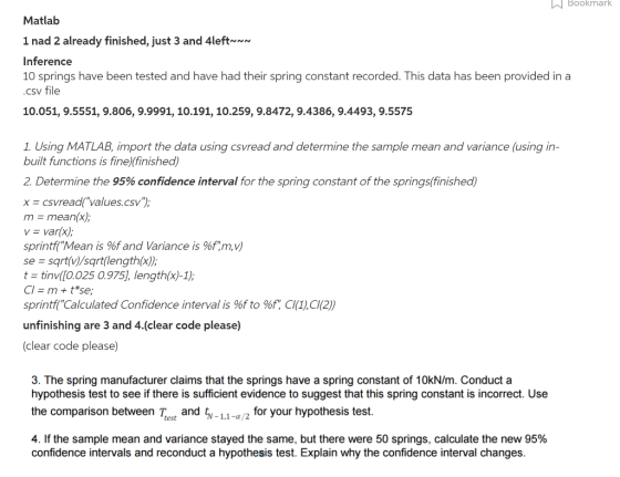 Bookmark Bookmark Matlab 1 nad already finished, just 3 and 4left~~~ Inference 10 springs have been tested and have had their spring constant recorded. This data has been provided in a csv file 10.051, 9.5551, 9.806, 9.9991, 10.191, 10.259, 9.8472, 9.4386, 9.4493, 9.5575 1. Using MATLAB, import the data using csvread and determine the sample mean and variance using in built functions is fine)(finished) 2 Determine the 95% confidence interval for the spring constant of the springs finished) x vread( values csv m mean x), van(x) sprintf Mean is %f and Variance is %f m, V sqrt(V) sgrt length(x) Se Cl m t se sprintf Calculated Confidence interval is %f to %f, Cl 10,C102) unfinishing are 3 and 4.(clear code please) (clear code please) 3. The spring manufacturer claims that the springs have a spring constant of 10kN/m. Conduct a hypothesis test to see if there is sufficient evidence to suggest that this spring constant is incorrect. Use the comparison between test and 1,1 -a/2 for your hypothesis test. T 4. If the sample mean and variance stayed the same, but there were 50 springs, calculate the new 95% confidence intervals and reconduct a hypothesis test. Explain why the confidence interval changes.