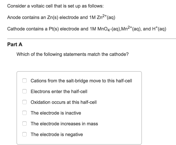 Consider a voltaic cell that is set up as follows: Anode contains an Zn(s) electrode and 1M Zn (aq) Cathode contains a Pt(s) electrode and 1M 2+ and HT(aq) Part A Which of the following statements match the cathode? Cations from the salt-bridge move to this half-cell Electrons enter the half-cell Oxidation occurs at this half-cell The electrode is inactive O The electrode increases in mass The electrode is negative