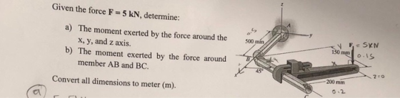 Given the force F= 5 kN, determine: 5 7200 4 05 500 mm / a) The moment exerted by the force around the x, y, and z axis. b) T