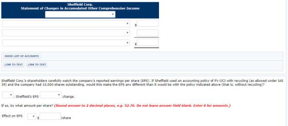 Sheffield Corp Statement of Changes in Accumulated Other Comprehensive Income SHOW LIST OF ACCOUNTS LINK TO TEXT LINK TO TEXT Sheffield Corp.s shareholders carefully watch the companys reported earnings per share (EPS). If Sheffield used an accounting policy of FV-OCI with recycling (as allowed under IAS 39) and the company had 10,000 shares outstanding, would this make the EPS any different than it would be with the policy indicated above (that is, without recycling)? . Sheffields EPS change If so, by what amount per share? (Round answer to 2 decimal places, e.g. 52.76. Do not leave answer field blank. Enter 0 for amounts.) Effect on EPS share