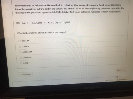 Youve returned to Yellowstone National Park to collect another sample of Lemonade Creek water. Wanting to know the molarity of sulfuric acid in the sample, you titrate 125 mL of the sample using potassium hydroxide. The molarity of the potassium hydroxide is 0.13 M. It takes 16.6 mL of potassium hydroxide to reach the endpoint. KOH (aq) H2SO4 (aq)→ K2S04 (aq) + H2O(1) + What is the molarity of sulfuric acid in the sample? O 0.035 M O 0.051 M O 0.00013M O 0.0086 M O 0.032 M Next 4 Previous Not saved Submit Quiz