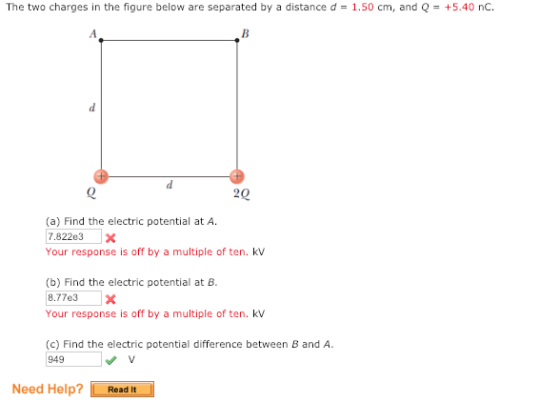 The two charges in the figure below are separated by a distance d1.50 cm, and Q+5.40 nC 880 (a) Find the electric potential at A. 7.822e3 X Your response is off by a multiple of ten. kv (b) Find the electric potential at B. 8.77e3X Your response is off by a multiple of ten. kv (c) Find the electric potential difference between B and A 949 Need Help? Read It