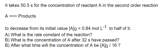 It takes 50.5 s for the concentration of reactant A in the second order reaction A ==> Products 0.84 mol L to half of it. to