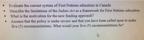 Evaluate the current system of First Nations education in Canada Describe the limitations of the Indian Act as a framework for First Nations education . What is the motivation for the new funding approach? Assume that the policy is under review and that you have been called upon to make five (5) recommendations. What would your five (5) recommendations be?